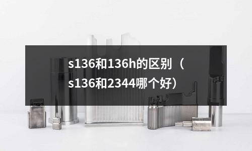 s136和136h的區(qū)別（s136和2344哪個好）