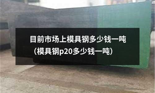 目前市場上模具鋼多少錢一噸（模具鋼p20多少錢一噸）