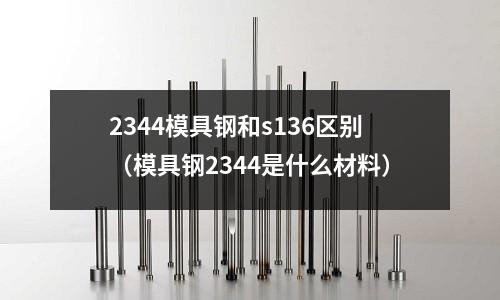 2344模具鋼和s136區(qū)別（模具鋼2344是什么材料）