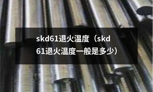 skd61退火溫度（skd61退火溫度一般是多少）