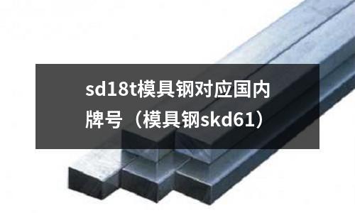 sd18t模具鋼對(duì)應(yīng)國(guó)內(nèi)牌號(hào)（模具鋼skd61）