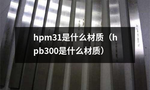 hpm31是什么材質(zhì)（hpb300是什么材質(zhì)）