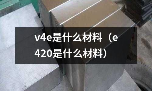 v4e是什么材料（e420是什么材料）