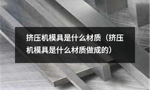 擠壓機(jī)模具是什么材質(zhì)（擠壓機(jī)模具是什么材質(zhì)做成的）