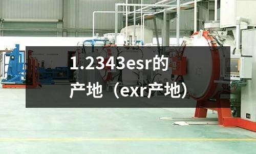 1.2343esr的產(chǎn)地（exr產(chǎn)地）