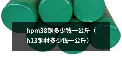 hpm38鋼多少錢一公斤（h13鋼材多少錢一公斤）