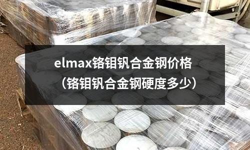 elmax鉻鉬釩合金鋼價(jià)格（鉻鉬釩合金鋼硬度多少）