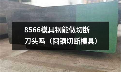 8566模具鋼能做切斷刀頭嗎（圓鋼切斷模具）