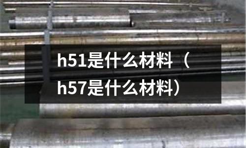 h51是什么材料（h57是什么材料）