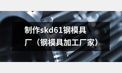 制作skd61鋼模具廠（鋼模具加工廠家）