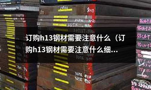 訂購h13鋼材需要注意什么（訂購h13鋼材需要注意什么細(xì)節(jié)）