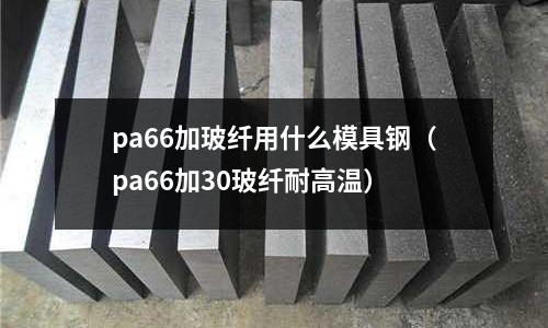 pa66加玻纖用什么模具鋼（pa66加30玻纖耐高溫）