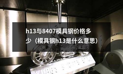 h13與8407模具鋼價格多少（模具鋼h13是什么意思）