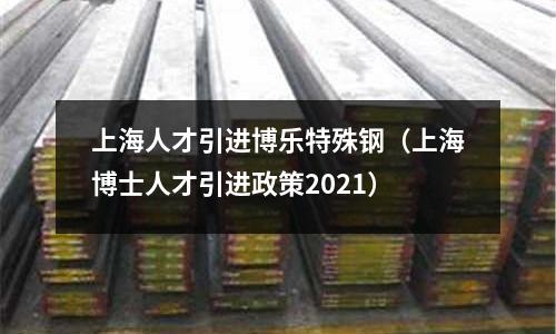 上海人才引進博樂特殊鋼（上海博士人才引進政策2021）