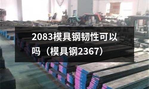 2083模具鋼韌性可以嗎（模具鋼2367）