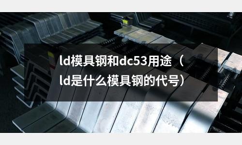 ld模具鋼和dc53用途（ld是什么模具鋼的代號(hào)）