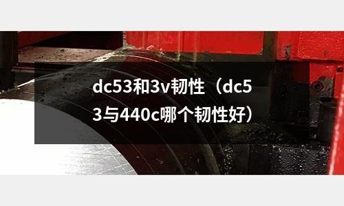 dc53和3v韌性（dc53與440c哪個韌性好）