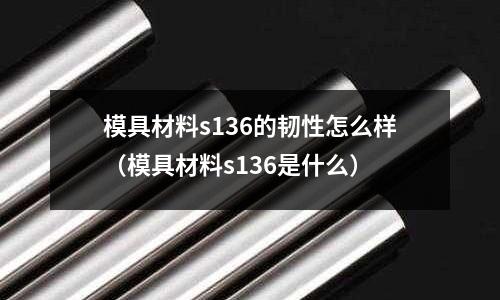 模具材料s136的韌性怎么樣（模具材料s136是什么）