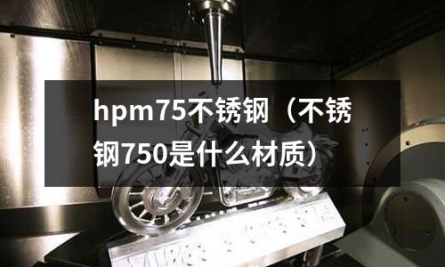 hpm75不銹鋼（不銹鋼750是什么材質(zhì)）