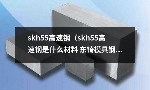 skh55高速鋼（skh55高速鋼是什么材料 東锜模具鋼）