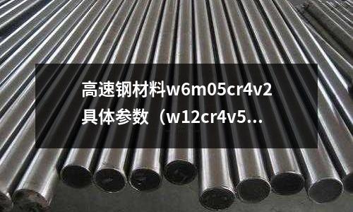 高速鋼材料w6m05cr4v2具體參數(shù)（w12cr4v5co5高速鋼）