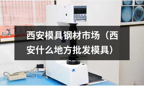 西安模具鋼材市場(chǎng)（西安什么地方批發(fā)模具）