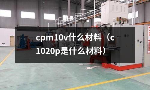 cpm10v什么材料（c1020p是什么材料）