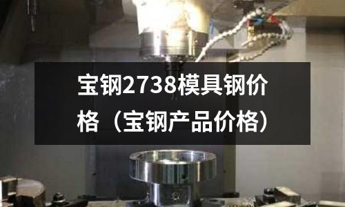 寶鋼2738模具鋼價格（寶鋼產品價格）