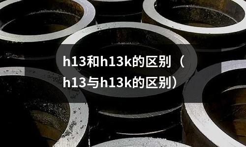 h13和h13k的區(qū)別（h13與h13k的區(qū)別）