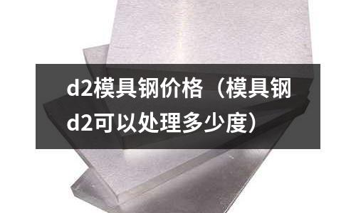 d2模具鋼價(jià)格（模具鋼d2可以處理多少度）