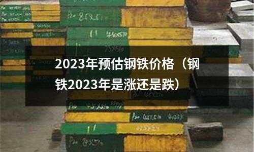 2023年預估鋼鐵價格（鋼鐵2023年是漲還是跌）