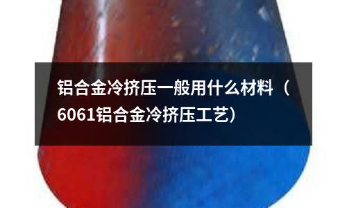 鋁合金冷擠壓一般用什么材料（6061鋁合金冷擠壓工藝）