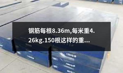 鋼筋每根8.36m,每米重4.26kg.150根這樣的重多少千克（一根鋼筋多少千克）