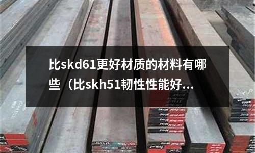 比skd61更好材質(zhì)的材料有哪些（比skh51韌性性能好的鋼）