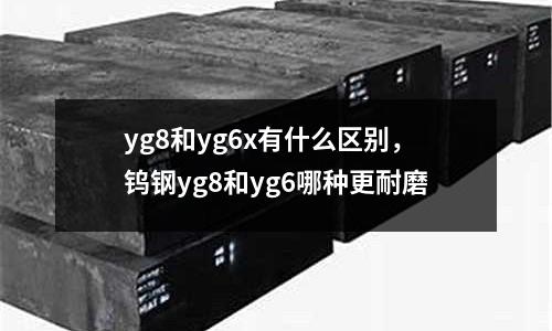 yg8和yg6x有什么區(qū)別，鎢鋼yg8和yg6哪種更耐磨