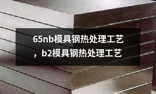 65nb模具鋼熱處理工藝，b2模具鋼熱處理工藝