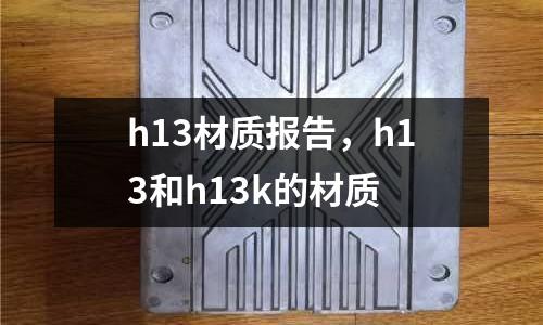 h13材質(zhì)報告，h13和h13k的材質(zhì)