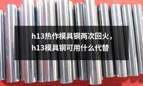 h13熱作模具鋼兩次回火，h13模具鋼可用什么代替