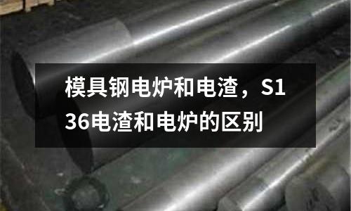 模具鋼電爐和電渣，S136電渣和電爐的區(qū)別