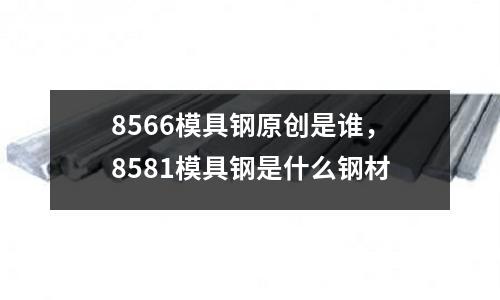 8566模具鋼原創(chuàng)是誰，8581模具鋼是什么鋼材