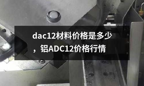 dac12材料價格是多少，鋁ADC12價格行情