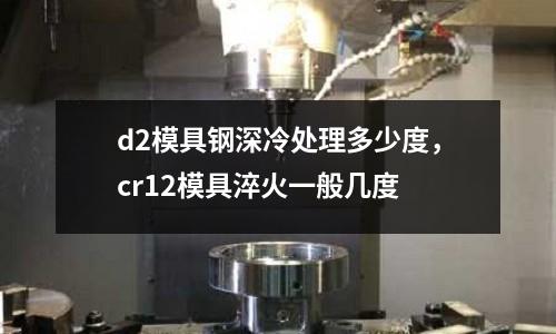 d2模具鋼深冷處理多少度，cr12模具淬火一般幾度