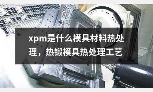 xpm是什么模具材料熱處理，熱鍛模具熱處理工藝