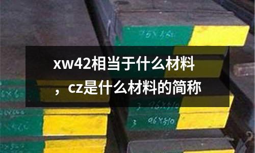 xw42相當(dāng)于什么材料，cz是什么材料的簡(jiǎn)稱(chēng)