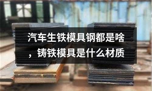 汽車生鐵模具鋼都是啥，鑄鐵模具是什么材質(zhì)