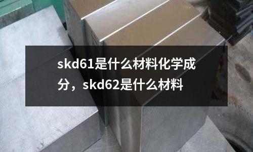 skd61是什么材料化學(xué)成分，skd62是什么材料