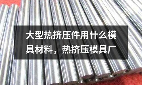 大型熱擠壓件用什么模具材料，熱擠壓模具廠