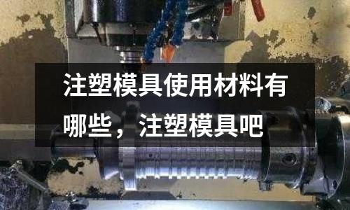 注塑模具使用材料有哪些，注塑模具吧