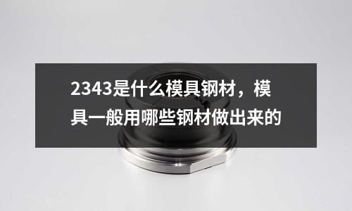 2343是什么模具鋼材，模具一般用哪些鋼材做出來(lái)的