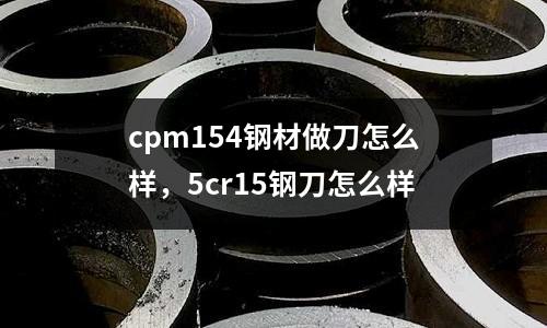 cpm154鋼材做刀怎么樣，5cr15鋼刀怎么樣